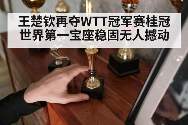 王楚钦再夺WTT冠军赛桂冠 世界第一宝座稳固无人撼动