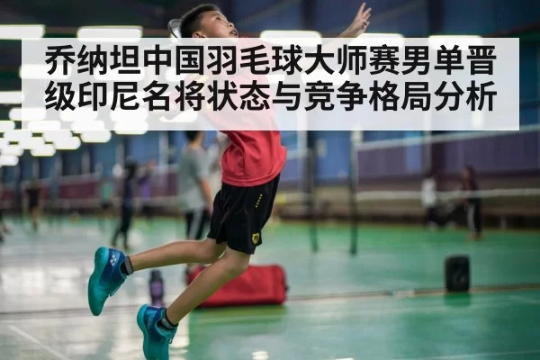 乔纳坦中国羽毛球大师赛男单晋级印尼名将状态与竞争格局分析